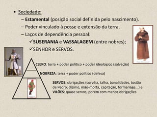 • Sociedade:
   – Estamental (posição social definida pelo nascimento).
   – Poder vinculado à posse e extensão da terra.
   – Laços de dependência pessoal:
       SUSERANIA e VASSALAGEM (entre nobres);
       SENHOR e SERVOS.

          CLERO: terra + poder político + poder ideológico (salvação)

            NOBREZA: terra + poder político (defesa)

                    SERVOS: obrigações (corvéia, talha, banalidades, tostão
                    de Pedro, dízimo, mão-morta, capitação, formariage...) e
                    VILÕES: quase servos, porém com menos obrigações
 