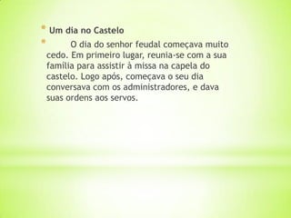 * Um dia no Castelo
* O dia do senhor feudal começava muito
cedo. Em primeiro lugar, reunia-se com a sua
família para assistir à missa na capela do
castelo. Logo após, começava o seu dia
conversava com os administradores, e dava
suas ordens aos servos.
 