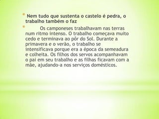 * Nem tudo que sustenta o castelo é pedra, o
trabalho também o faz
* Os camponeses trabalhavam nas terras
num ritmo intenso. O trabalho começava muito
cedo e terminava ao pôr do Sol. Durante a
primavera e o verão, o trabalho se
intensificava porque era a época da semeadura
e colheita. Os filhos dos servos acompanhavam
o pai em seu trabalho e as filhas ficavam com a
mãe, ajudando-a nos serviços domésticos.
 