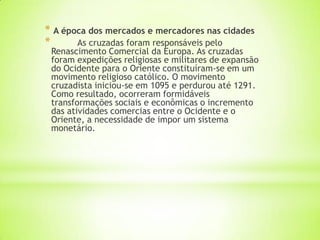 * A época dos mercados e mercadores nas cidades
* As cruzadas foram responsáveis pelo
Renascimento Comercial da Europa. As cruzadas
foram expedições religiosas e militares de expansão
do Ocidente para o Oriente constituíram-se em um
movimento religioso católico. O movimento
cruzadista iniciou-se em 1095 e perdurou até 1291.
Como resultado, ocorreram formidáveis
transformações sociais e econômicas o incremento
das atividades comercias entre o Ocidente e o
Oriente, a necessidade de impor um sistema
monetário.
 