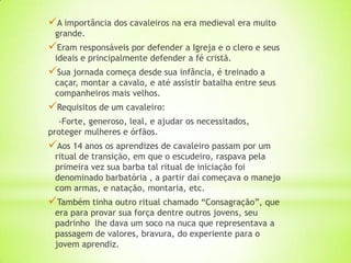 A importância dos cavaleiros na era medieval era muito
grande.
Eram responsáveis por defender a Igreja e o clero e seus
ideais e principalmente defender a fé cristã.
Sua jornada começa desde sua infância, é treinado a
caçar, montar a cavalo, e até assistir batalha entre seus
companheiros mais velhos.
Requisitos de um cavaleiro:
-Forte, generoso, leal, e ajudar os necessitados,
proteger mulheres e órfãos.
Aos 14 anos os aprendizes de cavaleiro passam por um
ritual de transição, em que o escudeiro, raspava pela
primeira vez sua barba tal ritual de iniciação foi
denominado barbatória , a partir daí começava o manejo
com armas, e natação, montaria, etc.
Também tinha outro ritual chamado “Consagração”, que
era para provar sua força dentre outros jovens, seu
padrinho lhe dava um soco na nuca que representava a
passagem de valores, bravura, do experiente para o
jovem aprendiz.
 