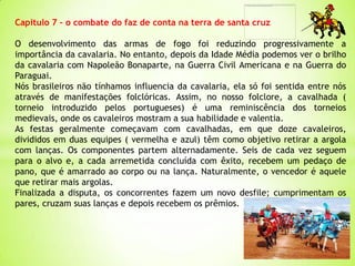 Capitulo 7 – o combate do faz de conta na terra de santa cruz
O desenvolvimento das armas de fogo foi reduzindo progressivamente a
importância da cavalaria. No entanto, depois da Idade Média podemos ver o brilho
da cavalaria com Napoleão Bonaparte, na Guerra Civil Americana e na Guerra do
Paraguai.
Nós brasileiros não tínhamos influencia da cavalaria, ela só foi sentida entre nós
através de manifestações folclóricas. Assim, no nosso folclore, a cavalhada (
torneio introduzido pelos portugueses) é uma reminiscência dos torneios
medievais, onde os cavaleiros mostram a sua habilidade e valentia.
As festas geralmente começavam com cavalhadas, em que doze cavaleiros,
divididos em duas equipes ( vermelha e azul) têm como objetivo retirar a argola
com lanças. Os componentes partem alternadamente. Seis de cada vez seguem
para o alvo e, a cada arremetida concluída com êxito, recebem um pedaço de
pano, que é amarrado ao corpo ou na lança. Naturalmente, o vencedor é aquele
que retirar mais argolas.
Finalizada a disputa, os concorrentes fazem um novo desfile; cumprimentam os
pares, cruzam suas lanças e depois recebem os prêmios.
 