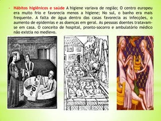 - Hábitos higiênicos e saúde A higiene variava de região; O centro europeu
era muito frio e favorecia menos a higiene; No sul, o banho era mais
frequente. A falta de água dentro das casas favorecia as infecções, o
aumento de epidemias e as doenças em geral. As pessoas doentes tratavam-
se em casa. O conceito de hospital, pronto-socorro e ambulatório médico
não existia no medievo.
 