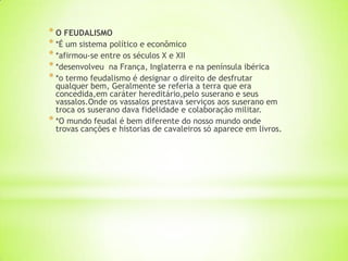 * O FEUDALISMO
* *É um sistema político e econômico
* *afirmou-se entre os séculos X e XII
* *desenvolveu na França, Inglaterra e na península ibérica
* *o termo feudalismo é designar o direito de desfrutar
qualquer bem, Geralmente se referia a terra que era
concedida,em caráter hereditário,pelo suserano e seus
vassalos.Onde os vassalos prestava serviços aos suserano em
troca os suserano dava fidelidade e colaboração militar.
* *O mundo feudal é bem diferente do nosso mundo onde
trovas canções e historias de cavaleiros só aparece em livros.
 