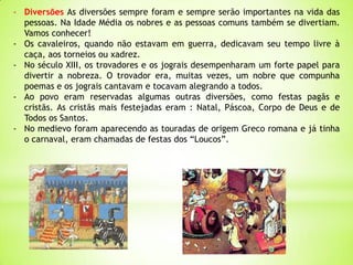 - Diversões As diversões sempre foram e sempre serão importantes na vida das
pessoas. Na Idade Média os nobres e as pessoas comuns também se divertiam.
Vamos conhecer!
- Os cavaleiros, quando não estavam em guerra, dedicavam seu tempo livre à
caça, aos torneios ou xadrez.
- No século XIII, os trovadores e os jograis desempenharam um forte papel para
divertir a nobreza. O trovador era, muitas vezes, um nobre que compunha
poemas e os jograis cantavam e tocavam alegrando a todos.
- Ao povo eram reservadas algumas outras diversões, como festas pagãs e
cristãs. As cristãs mais festejadas eram : Natal, Páscoa, Corpo de Deus e de
Todos os Santos.
- No medievo foram aparecendo as touradas de origem Greco romana e já tinha
o carnaval, eram chamadas de festas dos “Loucos”.
 