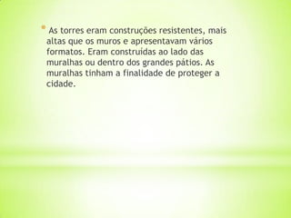 * As torres eram construções resistentes, mais
altas que os muros e apresentavam vários
formatos. Eram construídas ao lado das
muralhas ou dentro dos grandes pátios. As
muralhas tinham a finalidade de proteger a
cidade.
 