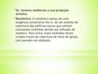 *Os homens medievais e sua produção
artística
*Romântico: O românico nasceu de uma
exigência construtiva isto é, de um sistema de
cobertura dos edifícios sacros que sofriam
constantes incêndios devido aos telhados de
madeira. Para evitar esses incêndios foram
criadas traves de cobertura de tetos de igreja,
com paredes em abóbada.
 