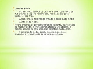 * A idade media
* Foi um longo período de quase mil anos, teve inicio em
476,quando o império romano caiu nas mãos dos povos
bárbaros, até 1453.
* A idade media foi dividida em alta e baixa idade media.
* A alta idade media:
* Houve presença de povos bárbaros no ocidente, estruturação
do regime feudal, a igreja romana tornou-se poderosa, e
ocorreu criação de dois imperioso Bizantino e o Islâmico.
* A baixa idade media: Surgiu movimento como as
cruzadas, o renascimento do comercio e urbano.
 