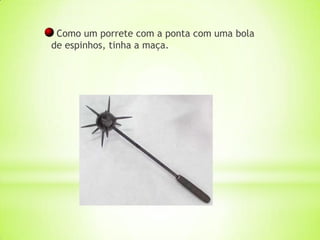 Como um porrete com a ponta com uma bola
de espinhos, tinha a maça.
 