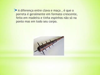 A diferença entre clava e maça , é que o
porreta é geralmente em formato crescente,
feito em madeira e tinha espinhos não só na
ponto mas em todo seu corpo.
 