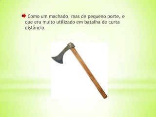 Como um machado, mas de pequeno porte, e
que era muito utilizado em batalha de curta
distância.
 