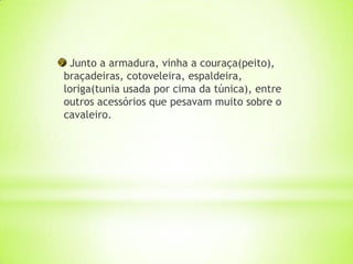 Junto a armadura, vinha a couraça(peito),
braçadeiras, cotoveleira, espaldeira,
loriga(tunia usada por cima da túnica), entre
outros acessórios que pesavam muito sobre o
cavaleiro.
 
