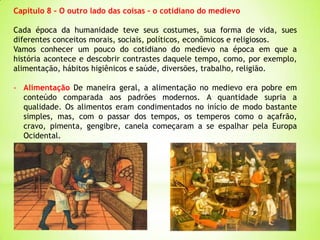 Capítulo 8 – O outro lado das coisas – o cotidiano do medievo
Cada época da humanidade teve seus costumes, sua forma de vida, sues
diferentes conceitos morais, sociais, políticos, econômicos e religiosos.
Vamos conhecer um pouco do cotidiano do medievo na época em que a
história acontece e descobrir contrastes daquele tempo, como, por exemplo,
alimentação, hábitos higiênicos e saúde, diversões, trabalho, religião.
- Alimentação De maneira geral, a alimentação no medievo era pobre em
conteúdo comparada aos padrões modernos. A quantidade supria a
qualidade. Os alimentos eram condimentados no início de modo bastante
simples, mas, com o passar dos tempos, os temperos como o açafrão,
cravo, pimenta, gengibre, canela começaram a se espalhar pela Europa
Ocidental.
 