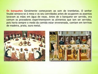 - Os banquetes Geralmente começavam ao som de trombetas. O senhor
feudal sentava-se à mesa e os seu convidados antes de ocuparem os assentos
lavavam as mãos em água de rosas. Antes de o banquete ser servido, era
comum os provadores experimentarem os alimentos que iam ser servidos,
pois havia sempre o medo da comida estar envenenada, comiam em terrinas
de madeira, prata, ouro metal.
 