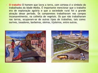 - O trabalho O homem que lavra a terra, com certeza é o símbolo do
trabalhados da Idade Média. É importante mencionar que o trabalho
era de exploração agrária e que a sociedade rural foi a grande
atração desse período. Os camponeses trabalhavam nos campos
incansavelmente, na colheita de vegetais. Os que não trabalhavam
nas terras, ocupavam-se de outros tipos de trabalhos, tais como:
ourives, tosadores, barbeiros, oleiros, tijoleiros, entre outros.
 