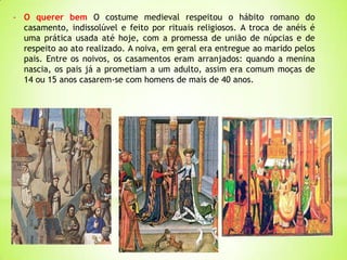 - O querer bem O costume medieval respeitou o hábito romano do
casamento, indissolúvel e feito por rituais religiosos. A troca de anéis é
uma prática usada até hoje, com a promessa de união de núpcias e de
respeito ao ato realizado. A noiva, em geral era entregue ao marido pelos
pais. Entre os noivos, os casamentos eram arranjados: quando a menina
nascia, os pais já a prometiam a um adulto, assim era comum moças de
14 ou 15 anos casarem-se com homens de mais de 40 anos.
 