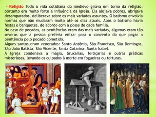 - Religião Toda a vida cotidiana do medievo girava em torno da religião,
portanto era muito forte a influência da Igreja. Ela alojava pobres, abrigava
desamparados, deliberava sobre os mais variados assuntos. O batismo envolvia
normas que não mudaram muito até os dias atuais. Após o batismo havia
festas e banquetes, de acordo com a posse de cada família.
No caso de pecados, as penitências eram das mais variadas, algumas eram tão
severas que a pessoa preferia entrar para o convento do que pagar a
penitência pelo pecado cometido.
Alguns santos eram venerados: Santo Antônio, São Francisco, São Domingos,
São João Batista, São Vicente, Santa Catarina, Santa Isabel.
A Igreja condenava a magia, bruxarias, feitiçarias e outras práticas
misteriosas, levando os culpados à morte em fogueiras ou torturas.
 