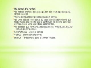 * OS DONOS DO PODER
* *os nobres eram os donos do poder, ele eram apoiado pela
igreja católica
* *Havia desigualdade poucos possuíam terras.
* *Se uma pessoa fosse servo ou seja,trabalhador,mesmo que
trabalhasse dia e noite ela ia continuar na mesma condição
de vida,isto é uma sociedade estamental.
* *As pessoas que formava a sociedade era: NOBREZA E CLERO
- tinham poder político.
* CAMPONEZES - vilões e servos
* VILÕES - eram homens livres
* SERVOS - trabalhava para o senhor feudal.
 