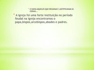 * E HAVIA AQUELES QUE REZAVAM E JUSTIFICAVAM AS
COISAS...
* A igreja foi uma forte instituição no período
feudal na igreja encontramos o
papa,bispos,arcebispos,abades e padres.
 