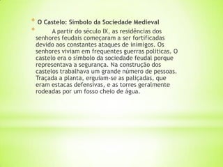* O Castelo: Símbolo da Sociedade Medieval
* A partir do século IX, as residências dos
senhores feudais começaram a ser fortificadas
devido aos constantes ataques de inimigos. Os
senhores viviam em frequentes guerras politicas. O
castelo era o símbolo da sociedade feudal porque
representava a segurança. Na construção dos
castelos trabalhava um grande número de pessoas.
Traçada a planta, erguiam-se as paliçadas, que
eram estacas defensivas, e as torres geralmente
rodeadas por um fosso cheio de água.
 