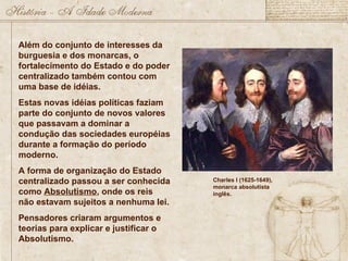 Além do conjunto de interesses da
burguesia e dos monarcas, o
fortalecimento do Estado e do poder
centralizado também contou com
uma base de idéias.
Estas novas idéias políticas faziam
parte do conjunto de novos valores
que passavam a dominar a
condução das sociedades européias
durante a formação do período
moderno.
A forma de organização do Estado
centralizado passou a ser conhecida
como Absolutismo, onde os reis
não estavam sujeitos a nenhuma lei.
Pensadores criaram argumentos e
teorias para explicar e justificar o
Absolutismo.
Charles I (1625-1649),
monarca absolutista
inglês.
 
