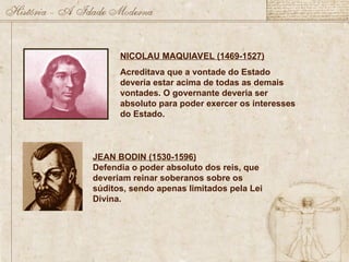 JEAN BODIN (1530-1596)
Defendia o poder absoluto dos reis, que
deveriam reinar soberanos sobre os
súditos, sendo apenas limitados pela Lei
Divina.
NICOLAU MAQUIAVEL (1469-1527)
Acreditava que a vontade do Estado
deveria estar acima de todas as demais
vontades. O governante deveria ser
absoluto para poder exercer os interesses
do Estado.
 