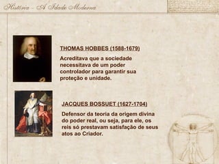 JACQUES BOSSUET (1627-1704)
Defensor da teoria da origem divina
do poder real, ou seja, para ele, os
reis só prestavam satisfação de seus
atos ao Criador.
THOMAS HOBBES (1588-1679)
Acreditava que a sociedade
necessitava de um poder
controlador para garantir sua
proteção e unidade.
 