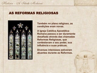 Também no plano religioso, as
condições eram novas.
A Igreja Católica Apostólica
Romana passou a ser duramente
desafiada através das chamadas
Reformas Religiosas, que
contestavam o seu poder, sua
influência e suas práticas.
Diversos interesses estiveram
atuantes durante as Reformas.
AS REFORMAS RELIGIOSAS
 