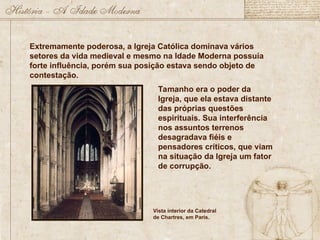 Extremamente poderosa, a Igreja Católica dominava vários
setores da vida medieval e mesmo na Idade Moderna possuía
forte influência, porém sua posição estava sendo objeto de
contestação.
Tamanho era o poder da
Igreja, que ela estava distante
das próprias questões
espirituais. Sua interferência
nos assuntos terrenos
desagradava fiéis e
pensadores críticos, que viam
na situação da Igreja um fator
de corrupção.
Vista interior da Catedral
de Chartres, em Paris.
 