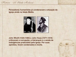 Pensadores humanistas já condenavam a situação da
Igreja ainda na Idade Média.
John Wiclif (1324-1384) e John Huss (1371-1415)
criticavam a corrupção, a hierarquia e a venda de
indulgências praticados pela Igreja. Por suas
opiniões, foram condenados à morte.
 
