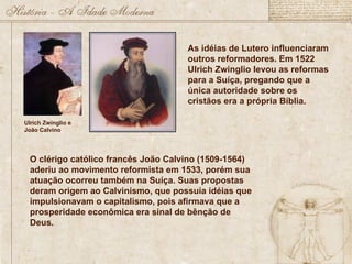 Ulrich Zwinglio e
João Calvino
As idéias de Lutero influenciaram
outros reformadores. Em 1522
Ulrich Zwinglio levou as reformas
para a Suíça, pregando que a
única autoridade sobre os
cristãos era a própria Bíblia.
O clérigo católico francês João Calvino (1509-1564)
aderiu ao movimento reformista em 1533, porém sua
atuação ocorreu também na Suíça. Suas propostas
deram origem ao Calvinismo, que possuía idéias que
impulsionavam o capitalismo, pois afirmava que a
prosperidade econômica era sinal de bênção de
Deus.
 
