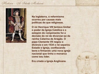 Na Inglaterra, o reformismo
ocorreu por causas mais
políticas do que religiosas.
O rei Henrique VIII tentava limitar
o poder da Igreja Católica e o
estopim do rompimento foi a
decisão do rei de divorciar-se da
rainha Catarina de Aragão. O
papa Clemente VII negou o
divórcio e em 1534 o rei separou
Estado e Igreja, confiscando
bens e firmando uma nova igreja
nacional que tinha o monarca
como seu líder.
Era criada a Igreja Anglicana.
 