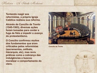 Tentando reagir aos
reformistas, a própria Igreja
Católica realizou sua reforma.
Através do Concílio de Trento
(1545-1563), diversas ações
foram tomadas para conter a
fuga de fiéis e impedir o avanço
do protestantismo.
O Concílio confirmou muitos
dos fundamentos que eram
criticados pelos reformistas
(sacramentos, celibato,
hierarquia, etc), mas reviu
práticas como a cobrança das
indulgências e buscou
moralizar o comportamento do
clero.
Concílio de Trento
 