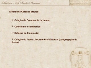 A Reforma Católica propôs:
 Criação da Companhia de Jesus;
 Catecismo e seminários;
 Retorno da Inquisição;
 Criação do Index Librorum Prohibitorum (congregação do
Index);
 