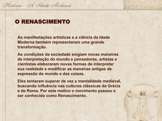 As manifestações artísticas e a ciência da Idade
Moderna também representaram uma grande
transformação.
As condições da sociedade exigiam novas maneiras
de interpretação do mundo e pensadores, artistas e
cientistas elaboraram novas formas de interpretar
sua realidade e modificar as maneiras antigas de
expressão do mundo e das coisas.
Eles tentaram superar de vez a mentalidade medieval,
buscando influência nas culturas clássicas da Grécia
e de Roma. Por este motivo o movimento passou a
ser conhecido como Renascimento.
O RENASCIMENTO
 