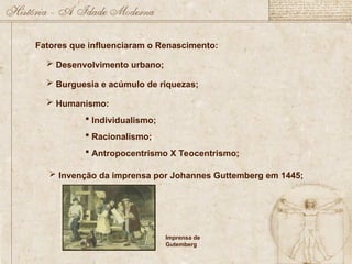 Fatores que influenciaram o Renascimento:
 Desenvolvimento urbano;
 Burguesia e acúmulo de riquezas;
 Humanismo:
 Individualismo;
 Racionalismo;
 Antropocentrismo X Teocentrismo;
 Invenção da imprensa por Johannes Guttemberg em 1445;
Imprensa de
Gutemberg
 