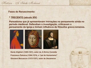 Fases do Renascimento:
 TRECENTO (século XIV)
Pensadores que já apresentavam inovações no pensamento ainda no
período medieval. Defendiam a investigação, criticavam o
pensamento da Igreja e tinham influência de filósofos greco-romanos.
Dante Alighieri (1265-1321), autor de A Divina Comédia
Francesco Petrarca (1304-1374), o “pai do Humanismo”
Giovanni Boccaccio (1313-1337), autor de Decameron
 