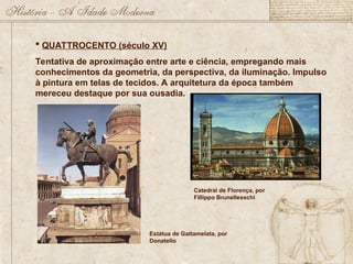  QUATTROCENTO (século XV)
Tentativa de aproximação entre arte e ciência, empregando mais
conhecimentos da geometria, da perspectiva, da iluminação. Impulso
à pintura em telas de tecidos. A arquitetura da época também
mereceu destaque por sua ousadia.
Catedral de Florença, por
Fillippo Brunellesschi
Estátua de Gattamelata, por
Donatello
 