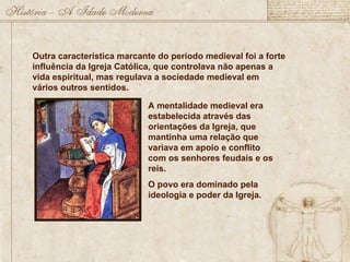 Outra característica marcante do período medieval foi a forte
influência da Igreja Católica, que controlava não apenas a
vida espiritual, mas regulava a sociedade medieval em
vários outros sentidos.
A mentalidade medieval era
estabelecida através das
orientações da Igreja, que
mantinha uma relação que
variava em apoio e conflito
com os senhores feudais e os
reis.
O povo era dominado pela
ideologia e poder da Igreja.
 
