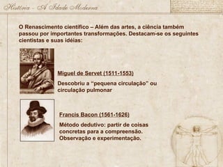 O Renascimento científico – Além das artes, a ciência também
passou por importantes transformações. Destacam-se os seguintes
cientistas e suas idéias:
Miguel de Servet (1511-1553)
Descobriu a “pequena circulação” ou
circulação pulmonar
Francis Bacon (1561-1626)
Método dedutivo: partir de coisas
concretas para a compreensão.
Observação e experimentação.
 