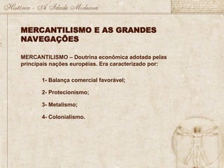 MERCANTILISMO E AS GRANDES
NAVEGAÇÕES
MERCANTILISMO – Doutrina econômica adotada pelas
principais nações européias. Era caracterizado por:
1- Balança comercial favorável;
2- Protecionismo;
3- Metalismo;
4- Colonialismo.
 
