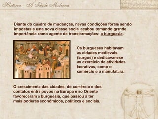 Diante do quadro de mudanças, novas condições foram sendo
impostas e uma nova classe social acabou tomando grande
importância como agente de transformações: a burguesia.
Os burgueses habitavam
as cidades medievais
(burgos) e dedicavam-se
ao exercício de atividades
lucrativas, como o
comércio e a manufatura.
O crescimento das cidades, do comércio e dos
contatos entre povos na Europa e no Oriente
favoreceram a burguesia, que passou a ter
mais poderes econômicos, políticos e sociais.
 