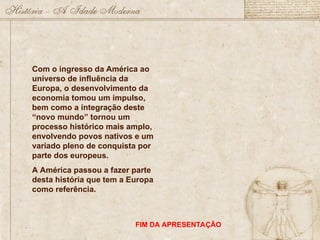 Com o ingresso da América ao
universo de influência da
Europa, o desenvolvimento da
economia tomou um impulso,
bem como a integração deste
“novo mundo” tornou um
processo histórico mais amplo,
envolvendo povos nativos e um
variado pleno de conquista por
parte dos europeus.
A América passou a fazer parte
desta história que tem a Europa
como referência.
FIM DA APRESENTAÇÃO
 