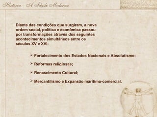 Diante das condições que surgiram, a nova
ordem social, política e econômica passou
por transformações através dos seguintes
acontecimentos simultâneos entre os
séculos XV e XVI:
 Fortalecimento dos Estados Nacionais e Absolutismo;
 Reformas religiosas;
 Renascimento Cultural;
 Mercantilismo e Expansão marítimo-comercial.
 