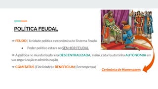 POLÍTICA FEUDAL
⇒ FEUDO | Unidade política e econômica do Sistema Feudal
● Poder político estava no SENHOR FEUDAL
⇒ A política no mundo feudal era DESCENTRALIZADA, assim, cada feudo tinha AUTONOMIA em
sua organização e administração
⇒ COMITATUS (Fidelidade) e BENEFICIUM (Recompensa)
Cerimônia de Homenagem
 