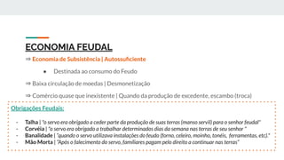 ECONOMIA FEUDAL
⇒ Economia de Subsistência | Autossuﬁciente
● Destinada ao consumo do Feudo
⇒ Baixa circulação de moedas | Desmonetização
⇒ Comércio quase que inexistente | Quando da produção de excedente, escambo (troca)
Obrigações Feudais:
- Talha | "o servo era obrigado a ceder parte da produção de suas terras (manso servil) para o senhor feudal"
- Corvéia | "o servo era obrigado a trabalhar determinados dias da semana nas terras de seu senhor "
- Banalidade | “quando o servo utilizava instalações do feudo (forno, celeiro, moinho, tonéis, ferramentas, etc)."
- Mão Morta | “Após o falecimento do servo, famíliares pagam pelo direito a continuar nas terras”
 