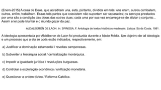 (Enem-2015) A casa de Deus, que acreditam una, está, portanto, dividida em três: uns oram, outros combatem,
outros, enfim, trabalham. Essas três partes que coexistem não suportam ser separadas; os serviços prestados
por uma são a condição das obras das outras duas; cada uma por sua vez encarrega-se de aliviar o conjunto...
Assim a lei pode triunfar e o mundo gozar da paz.
ALDALBERON DE LAON. In: SPINOSA, F. Antologia de textos históricos medievais. Lisboa: Sá da Costa, 1981.
A ideologia apresentada por Aldalberon de Laon foi produzida durante a Idade Média. Um objetivo de tal ideologia
e um processo que a ela se opôs estão indicados, respectivamente, em:
a) Justificar a dominação estamental / revoltas camponesas.
b) Subverter a hierarquia social / centralização monárquica.
c) Impedir a igualdade jurídica / revoluções burguesas.
d) Controlar a exploração econômica / unificação monetária.
e) Questionar a ordem divina / Reforma Católica.
 