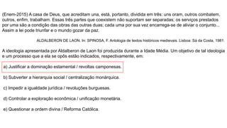 (Enem-2015) A casa de Deus, que acreditam una, está, portanto, dividida em três: uns oram, outros combatem,
outros, enfim, trabalham. Essas três partes que coexistem não suportam ser separadas; os serviços prestados
por uma são a condição das obras das outras duas; cada uma por sua vez encarrega-se de aliviar o conjunto...
Assim a lei pode triunfar e o mundo gozar da paz.
ALDALBERON DE LAON. In: SPINOSA, F. Antologia de textos históricos medievais. Lisboa: Sá da Costa, 1981.
A ideologia apresentada por Aldalberon de Laon foi produzida durante a Idade Média. Um objetivo de tal ideologia
e um processo que a ela se opôs estão indicados, respectivamente, em:
a) Justificar a dominação estamental / revoltas camponesas.
b) Subverter a hierarquia social / centralização monárquica.
c) Impedir a igualdade jurídica / revoluções burguesas.
d) Controlar a exploração econômica / unificação monetária.
e) Questionar a ordem divina / Reforma Católica.
 