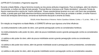 (UFPR-2017) Considere o fragmento seguinte:
Durante a Idade Média, a figura feminina revestiu-se dos piores atributos imagináveis. Para os teólogos, além de infantil e
inconstante, a mulher era mãe de todo pecado: Thomas Murner chamava-a de “Diabo doméstico”, enquanto Tomás de
Aquino reservava-lhe a pecha de “macho deficiente”. Essas características levaram-na a ser o elo fraco das sociedades
cristãs, a janela pela qual Satã adentrava territórios sacramentados. Sendo fraca de vontade e caráter, a mulher ficava à
mercê das tentações demoníacas, tornando-se facilmente discípula e amante do Diabo.
SOUZA, Aníbal. Missionários e Feiticeiros. História: Questões e Debates, Curitiba, v. 13. jul./dez., 1996. p. 118.
Em relação ao imaginário na Idade Média, é CORRETO afirmar que vigorava uma forte influência:
a) cristã protestante e alto poder do clero, com grande perseguição contra os considerados heréticos.
b) cristã protestante e alto poder do clero, além de pouca mobilidade social e grande perseguição contra os considerados
vassalos.
c) católica e alto poder do clero, além de pouca mobilidade social e grande perseguição contra os considerados
heréticos.
d) católica e alto poder dos nobres, além de grande mobilidade social e perseguição contra protestantes, considerados
heréticos.
e) católica e alto poder do clero, além de grande mobilidade social e perseguição contra os considerados vassalos.
 