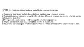 (UFRGS 2014) Sobre o sistema feudal na Idade Média, é correto afirmar que
a) A economia é agrícola e pastoril, descentralizada e voltada para o mercado externo.
b) A sociedade estrutura-se como uma pirâmide, cuja base é formada pelos servos; o meio, pela nobreza; e a
parte superior, pelo clero.
c|) A burguesia é a classe social econômica e politicamente mais poderosa.
d) A Igreja Católica consolida seu poder após o declínio do feudalismo.
e) A suserania e a vassalagem constituem-se em relações políticas entre os servos e os membros do clero.
 